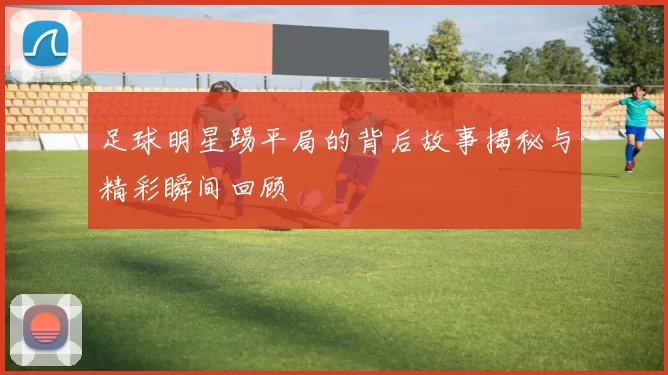 足球明星踢平局的背后故事揭秘与精彩瞬间回顾
