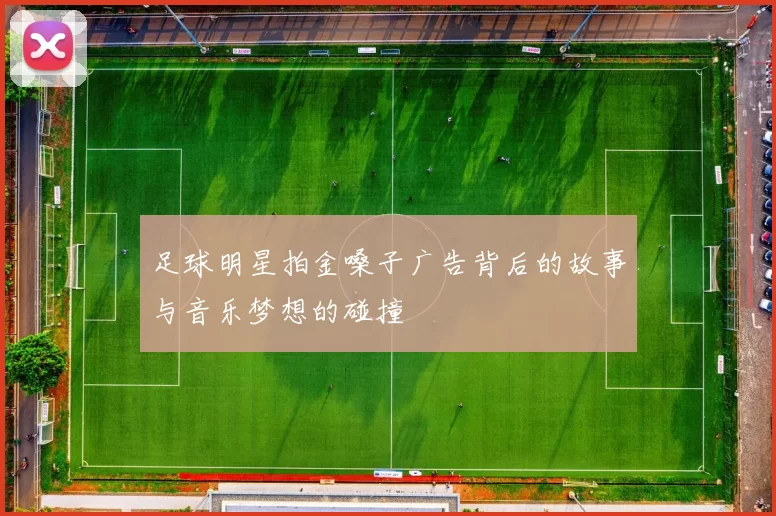 足球明星拍金嗓子广告背后的故事与音乐梦想的碰撞