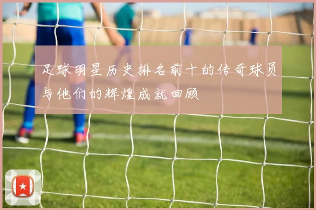 足球明星历史排名前十的传奇球员与他们的辉煌成就回顾