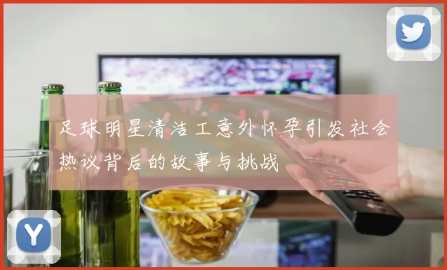 足球明星清洁工意外怀孕引发社会热议背后的故事与挑战