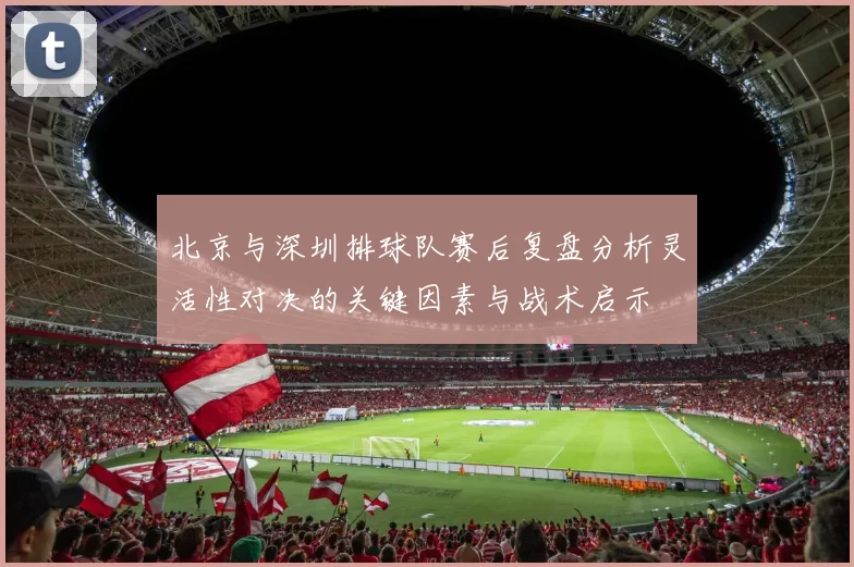 北京与深圳排球队赛后复盘分析灵活性对决的关键因素与战术启示