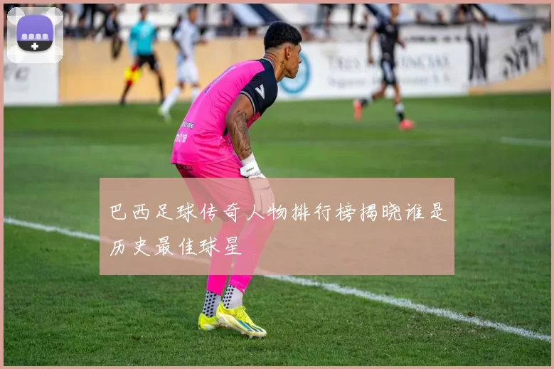 巴西足球传奇人物排行榜揭晓谁是历史最佳球星