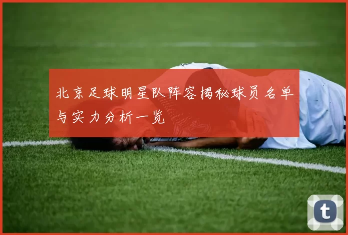 北京足球明星队阵容揭秘球员名单与实力分析一览