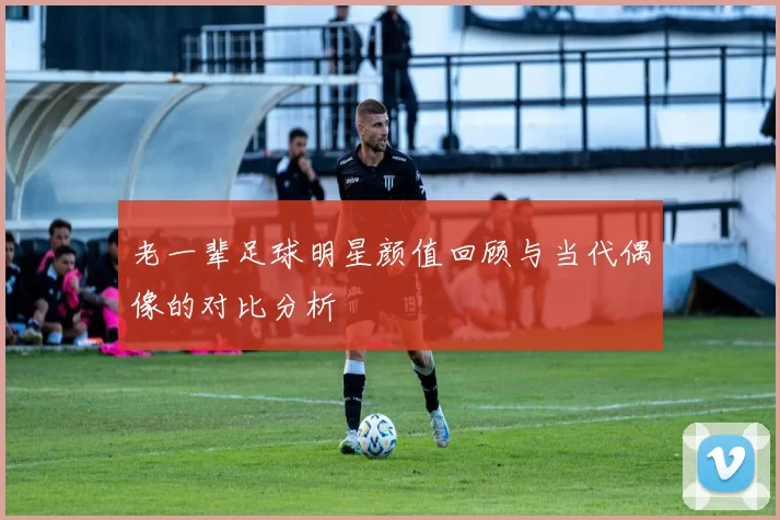 老一辈足球明星颜值回顾与当代偶像的对比分析