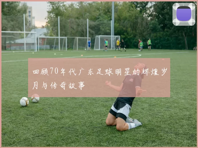 回顾70年代广东足球明星的辉煌岁月与传奇故事