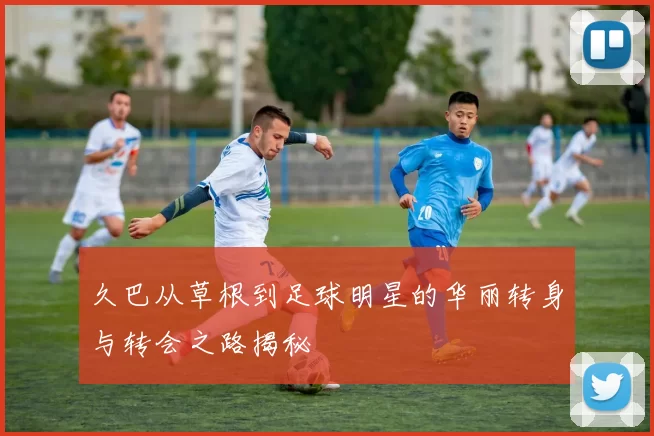 久巴从草根到足球明星的华丽转身与转会之路揭秘