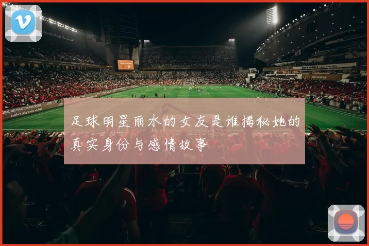 足球明星丽水的女友是谁揭秘她的真实身份与感情故事