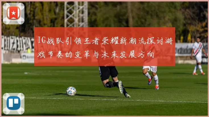 IG战队引领王者荣耀新潮流探讨游戏节奏的变革与未来发展方向