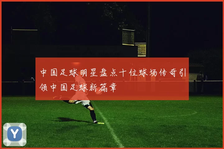 中国足球明星盘点十位球场传奇引领中国足球新篇章