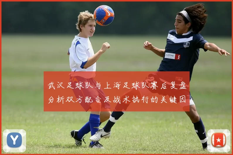武汉足球队与上海足球队赛后复盘分析双方配合及战术执行的关键因素