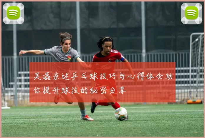 吴磊亲述乒乓球技巧与心得体会助你提升球技的秘密分享
