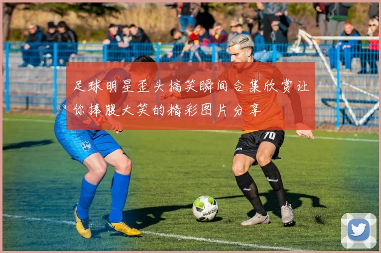 足球明星歪头搞笑瞬间合集欣赏让你捧腹大笑的精彩图片分享