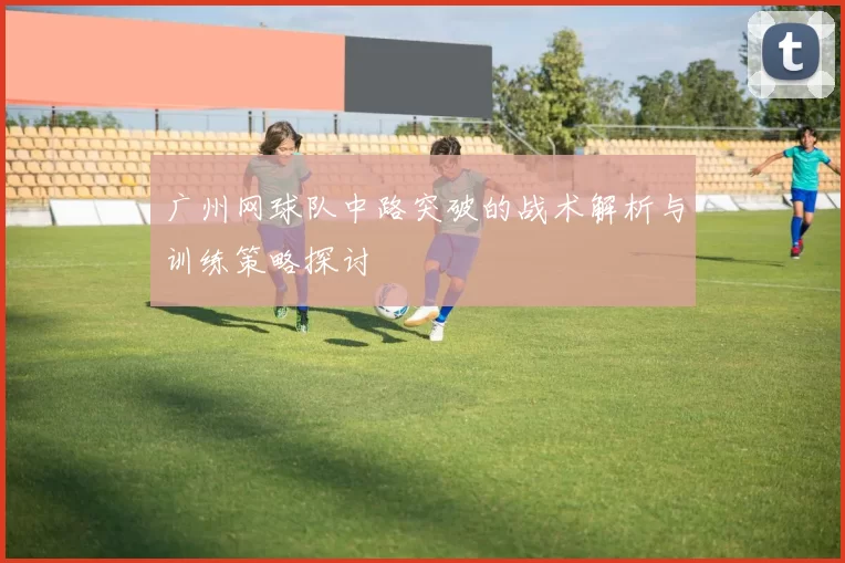 广州网球队中路突破的战术解析与训练策略探讨