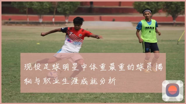 现役足球明星中体重最重的球员揭秘与职业生涯成就分析