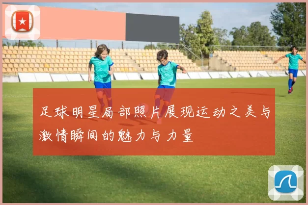 足球明星局部照片展现运动之美与激情瞬间的魅力与力量