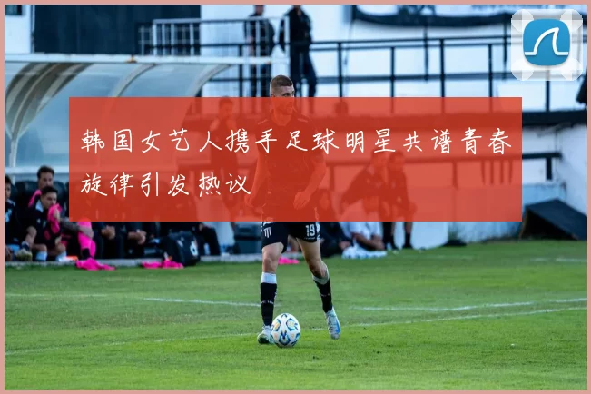 韩国女艺人携手足球明星共谱青春旋律引发热议