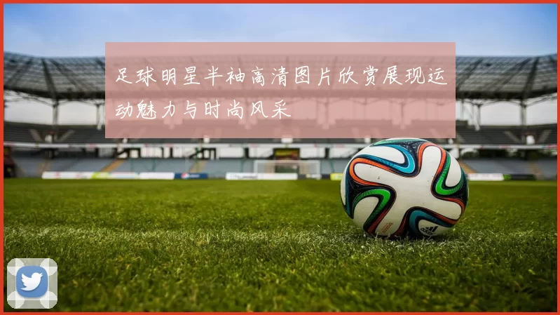 足球明星半袖高清图片欣赏展现运动魅力与时尚风采