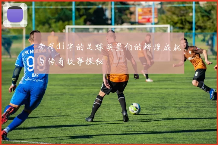 带有di字的足球明星们的辉煌成就与传奇故事探秘