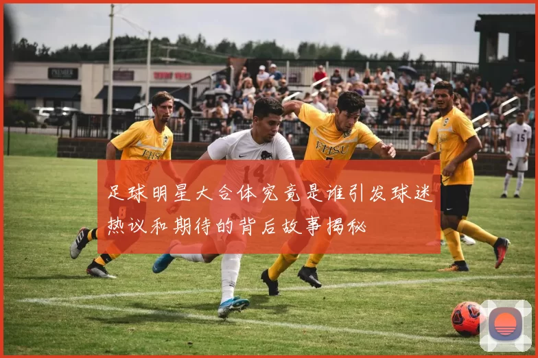 足球明星大合体究竟是谁引发球迷热议和期待的背后故事揭秘