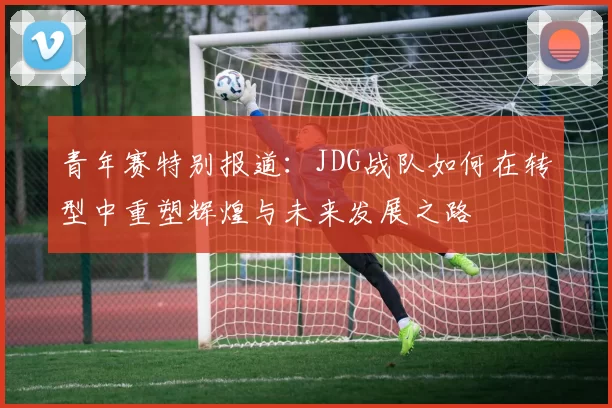 青年赛特别报道：JDG战队如何在转型中重塑辉煌与未来发展之路