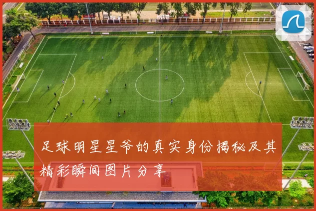 足球明星星爷的真实身份揭秘及其精彩瞬间图片分享