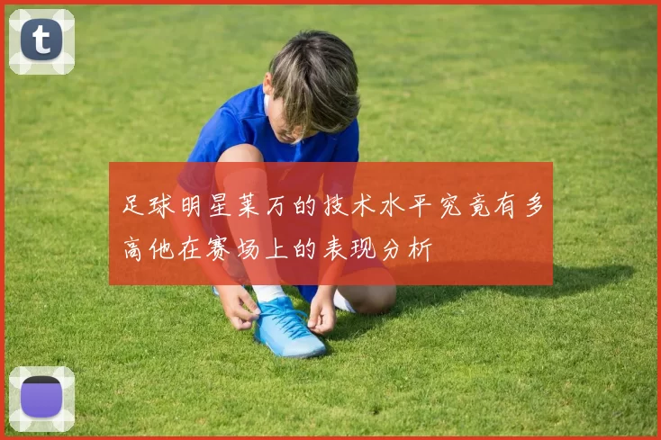 足球明星莱万的技术水平究竟有多高他在赛场上的表现分析