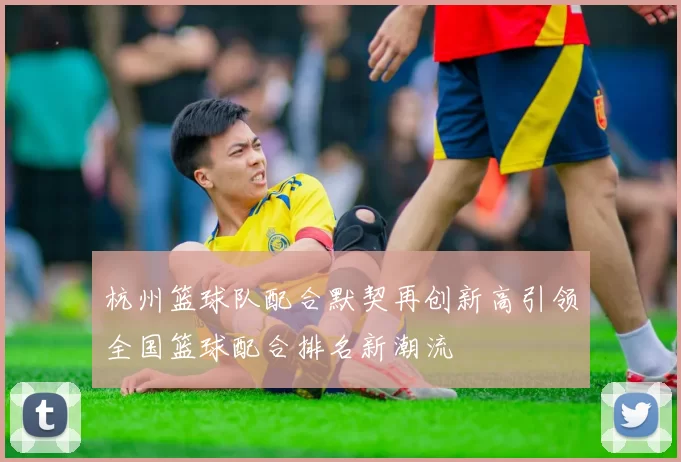 杭州篮球队配合默契再创新高引领全国篮球配合排名新潮流