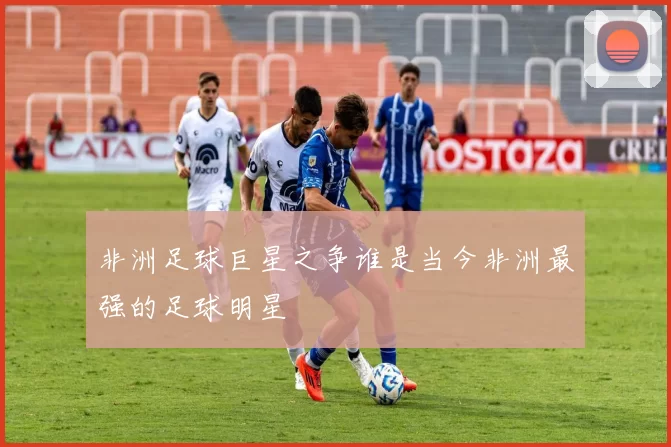 非洲足球巨星之争谁是当今非洲最强的足球明星