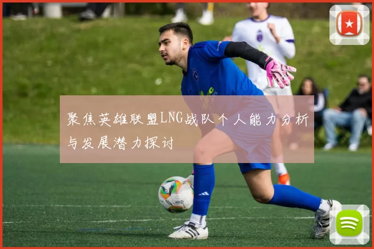 聚焦英雄联盟LNG战队个人能力分析与发展潜力探讨