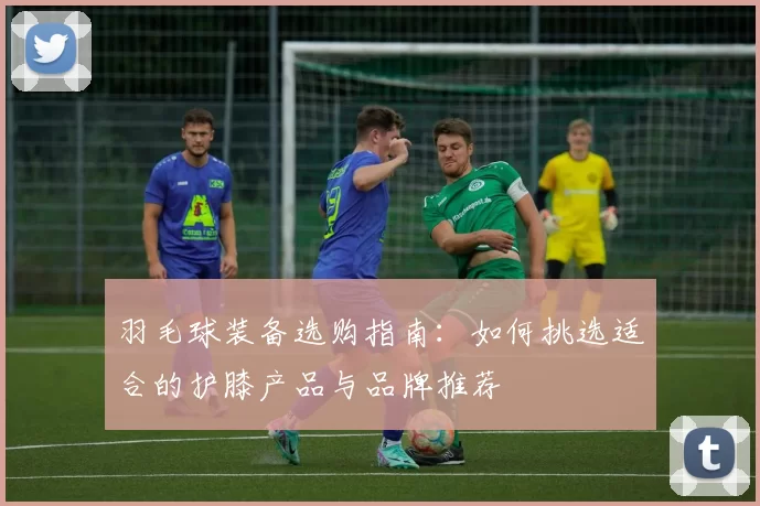 羽毛球装备选购指南：如何挑选适合的护膝产品与品牌推荐