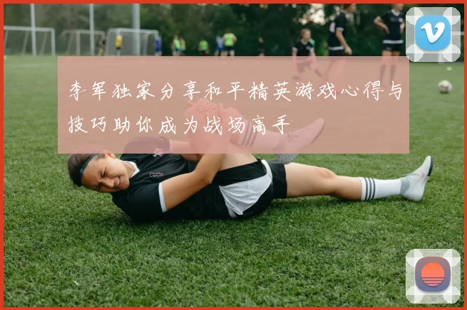 李军独家分享和平精英游戏心得与技巧助你成为战场高手
