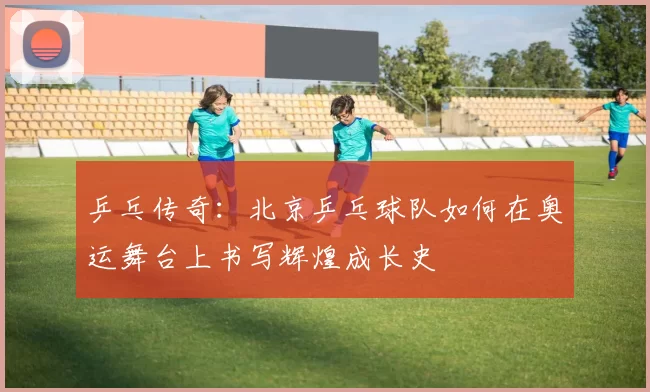 乒乓传奇：北京乒乓球队如何在奥运舞台上书写辉煌成长史