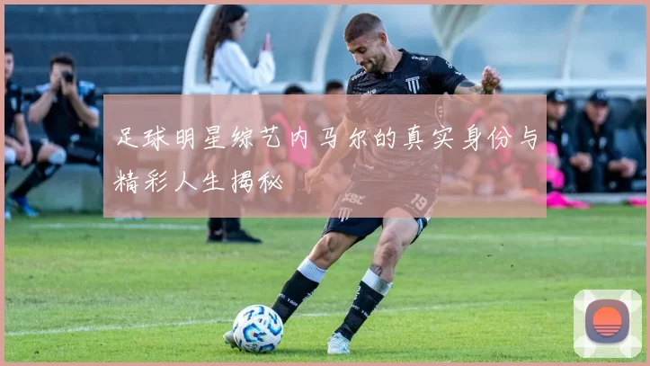 足球明星综艺内马尔的真实身份与精彩人生揭秘