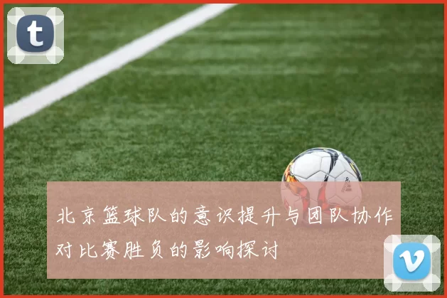 北京篮球队的意识提升与团队协作对比赛胜负的影响探讨