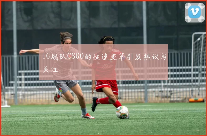 IG战队CSGO的快速变革引发热议与关注