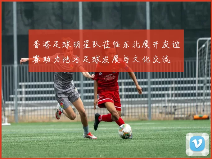 香港足球明星队莅临东北展开友谊赛助力地方足球发展与文化交流