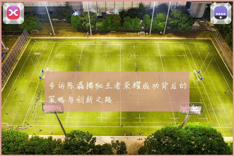 专访陈磊揭秘王者荣耀成功背后的策略与创新之路