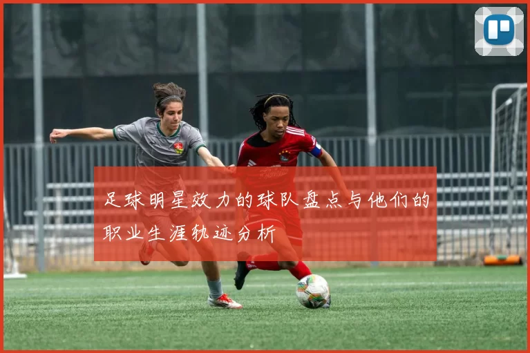 足球明星效力的球队盘点与他们的职业生涯轨迹分析