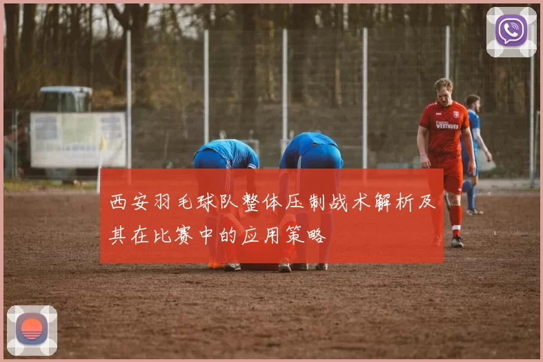 西安羽毛球队整体压制战术解析及其在比赛中的应用策略
