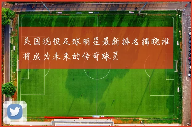 美国现役足球明星最新排名揭晓谁将成为未来的传奇球员