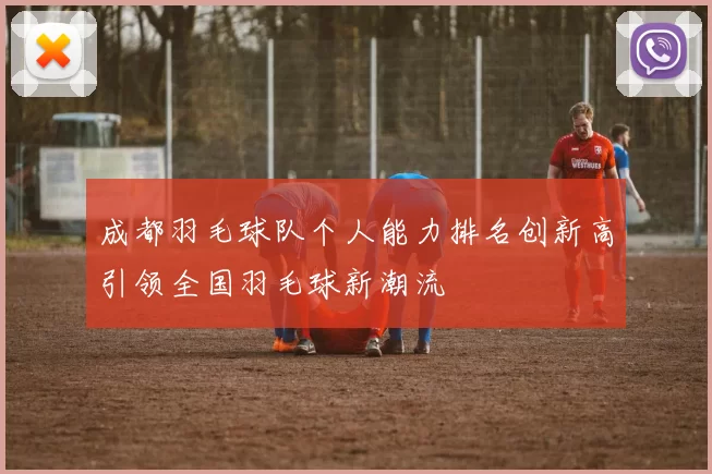 成都羽毛球队个人能力排名创新高引领全国羽毛球新潮流
