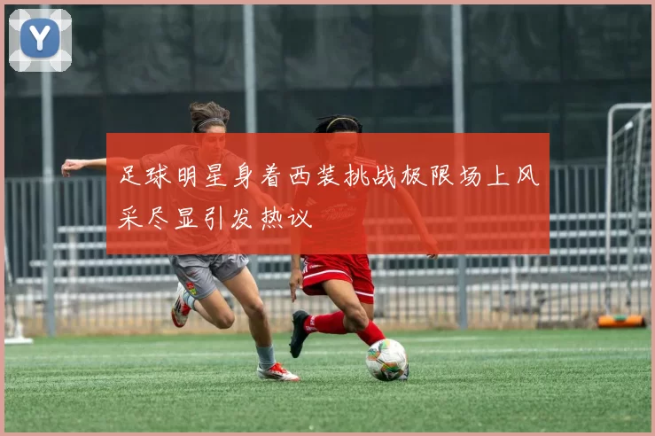 足球明星身着西装挑战极限场上风采尽显引发热议