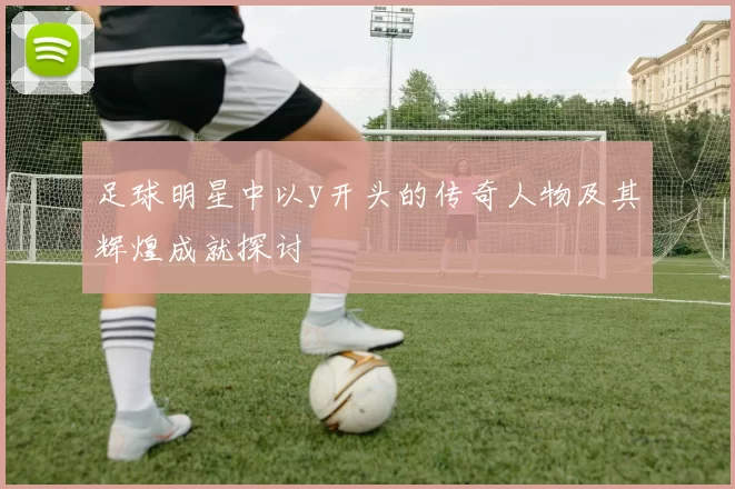 足球明星中以y开头的传奇人物及其辉煌成就探讨