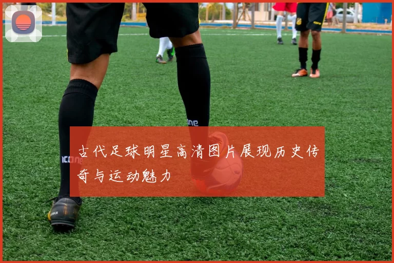 古代足球明星高清图片展现历史传奇与运动魅力