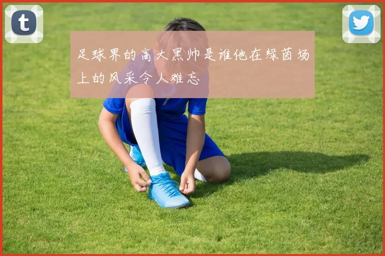 足球界的高大黑帅是谁他在绿茵场上的风采令人难忘