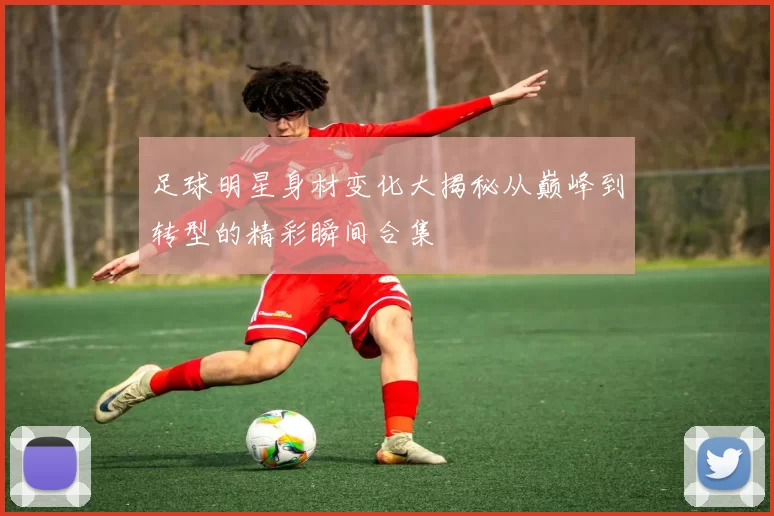 足球明星身材变化大揭秘从巅峰到转型的精彩瞬间合集