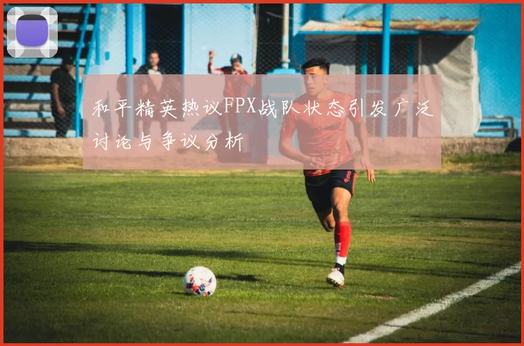 和平精英热议FPX战队状态引发广泛讨论与争议分析