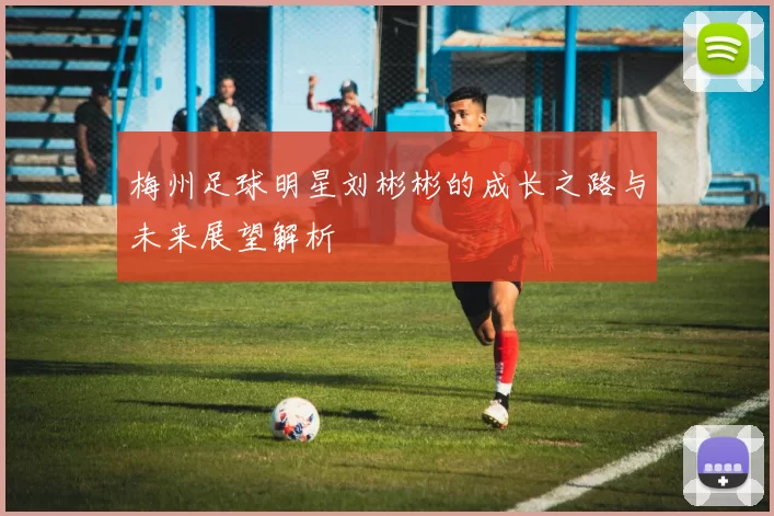 梅州足球明星刘彬彬的成长之路与未来展望解析