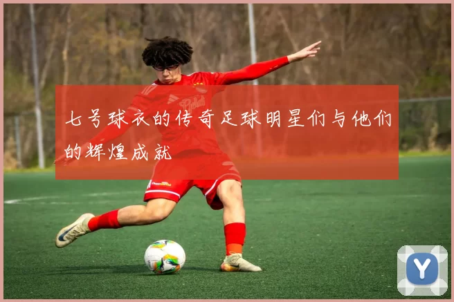 七号球衣的传奇足球明星们与他们的辉煌成就