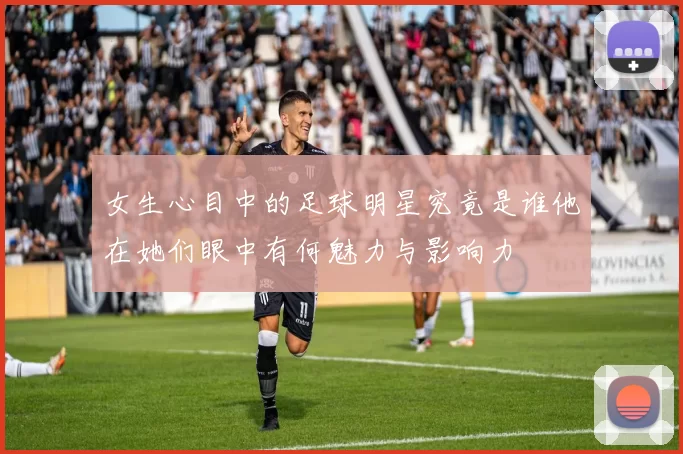 女生心目中的足球明星究竟是谁他在她们眼中有何魅力与影响力